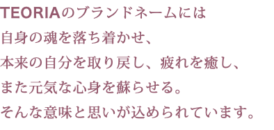 TEORIAのブランドネームには 自身の魂を落ち着かせ、 本来の自分を取り戻し、疲れを癒し、 また元気な心身を蘇らせる。 そんな意味と思いが込められています。