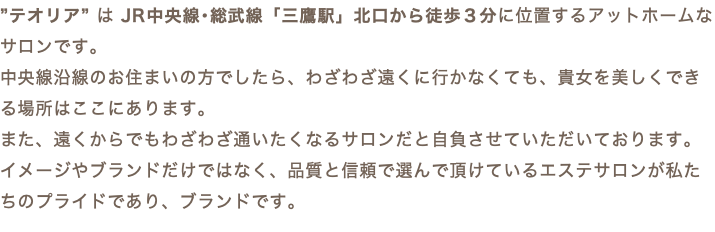 ”テオリア” は JR中央線･総武線「三鷹駅」北口から徒歩３分に位置するアットホームなサロンです。 中央線沿線のお住まいの方でしたら、わざわざ遠くに行かなくても、貴女を美しくできる場所はここにあります。 また、遠くからでもわざわざ通いたくなるサロンだと自負させていただいております。 イメージやブランドだけではなく、品質と信頼で選んで頂けているエステサロンが私たちのプライドであり、ブランドです。