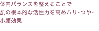 体内バランスを整えることで 肌の根本的な活性力を高めハリ･つや･小顔効果