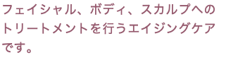フェイシャル、ボディ、スカルプへのトリートメントを行うエイジングケアです。