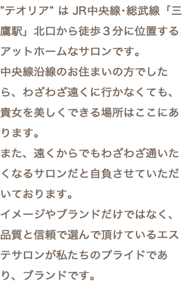”テオリア” は JR中央線･総武線「三鷹駅」北口から徒歩３分に位置するアットホームなサロンです。 中央線沿線のお住まいの方でしたら、わざわざ遠くに行かなくても、貴女を美しくできる場所はここにあります。 また、遠くからでもわざわざ通いたくなるサロンだと自負させていただいております。 イメージやブランドだけではなく、品質と信頼で選んで頂けているエステサロンが私たちのプライドであり、ブランドです。