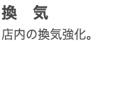 換　気 店内の換気強化。