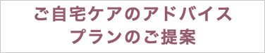 ご自宅ケアのアドバイス プランのご提案