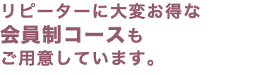 リピーターに大変お得な 会員制コースも ご用意しています。