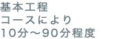 基本工程 コースにより 10分〜90分程度
