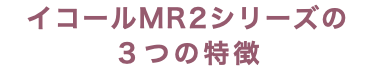 イコールMR2シリーズの ３つの特徴