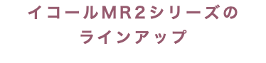 イコールMR2シリーズの ラインアップ