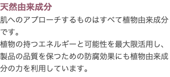 天然由来成分 肌へのアプローチするものはすべて植物由来成分です。 植物の持つエネルギーと可能性を最大限活用し、製品の品質を保つための防腐効果にも植物由来成分の力を利用しています。