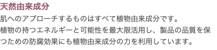 天然由来成分 肌へのアプローチするものはすべて植物由来成分です。 植物の持つエネルギーと可能性を最大限活用し、製品の品質を保つための防腐効果にも植物由来成分の力を利用しています。