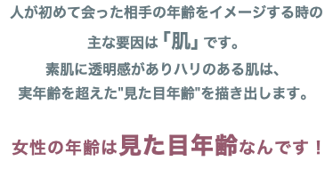 人が初めて会った相手の年齢をイメージする時の 主な要因は「肌」です。 素肌に透明感がありハリのある肌は、 実年齢を超えた"見た目年齢"を描き出します。 女性の年齢は見た目年齢なんです！