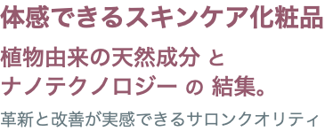体感できるスキンケア化粧品 植物由来の天然成分 と ナノテクノロジー の 結集。 革新と改善が実感できるサロンクオリティ
